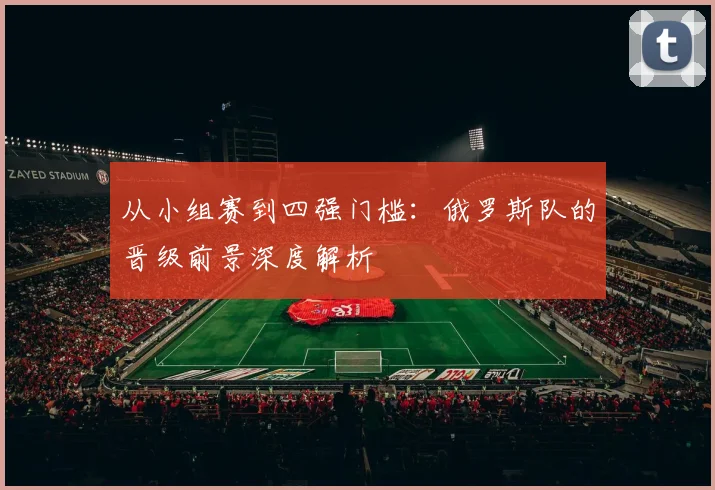 从小组赛到四强门槛：俄罗斯队的晋级前景深度解析