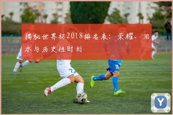 揭秘世界杯2018排名表：荣耀、泪水与历史性时刻