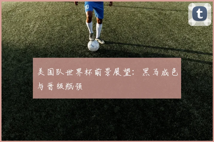 美国队世界杯前景展望：黑马成色与晋级瓶颈