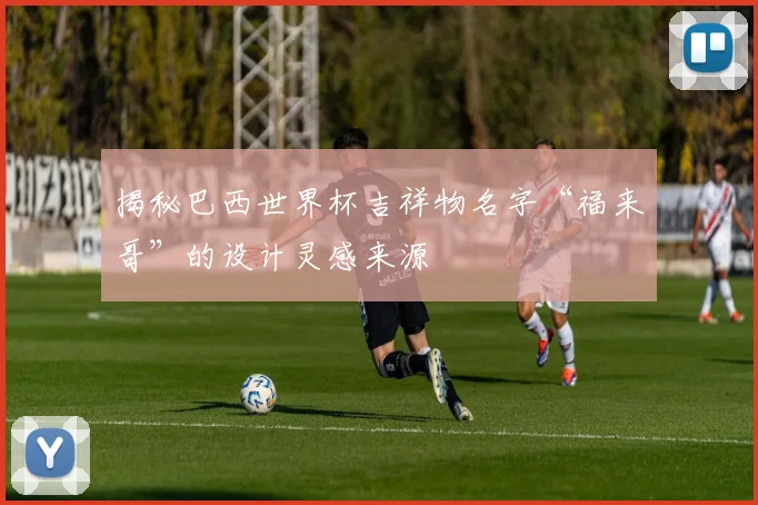 揭秘巴西世界杯吉祥物名字“福来哥”的设计灵感来源