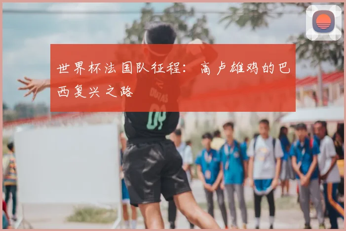 世界杯法国队征程：高卢雄鸡的巴西复兴之路