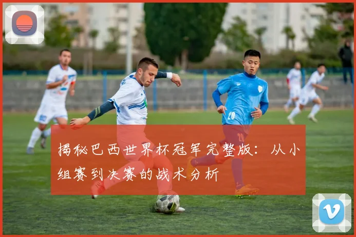 揭秘巴西世界杯冠军完整版：从小组赛到决赛的战术分析