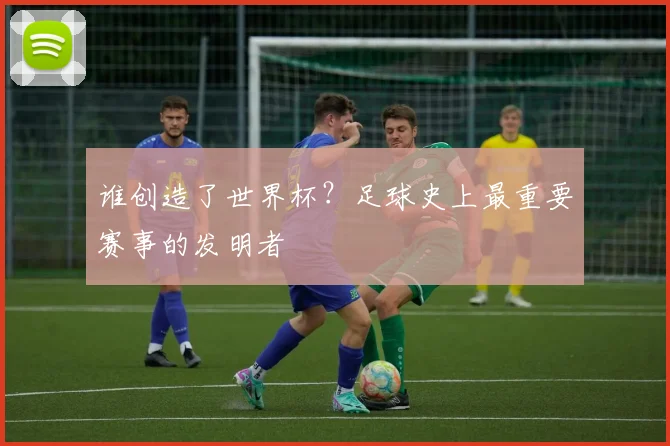 谁创造了世界杯？足球史上最重要赛事的发明者