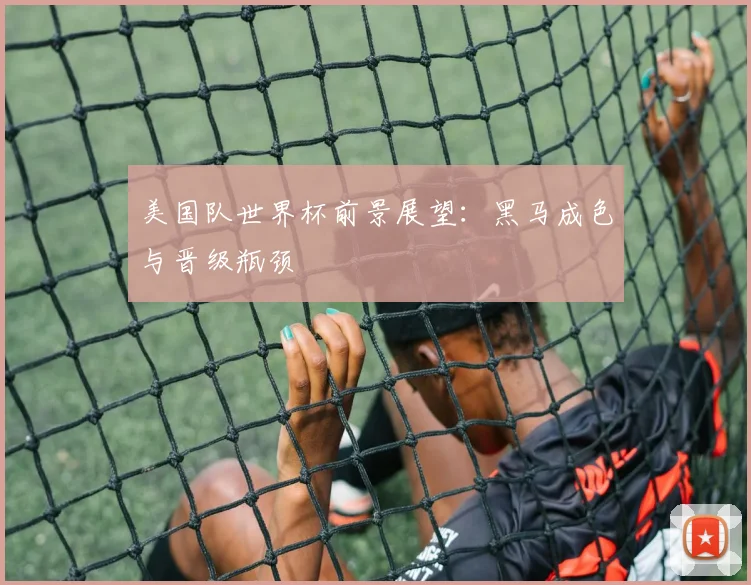 美国队世界杯前景展望：黑马成色与晋级瓶颈