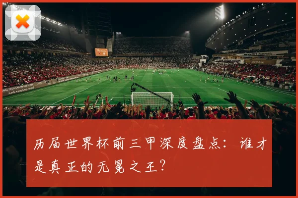 历届世界杯前三甲深度盘点：谁才是真正的无冕之王？