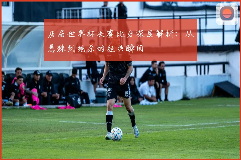 历届世界杯决赛比分深度解析：从悬殊到绝杀的经典瞬间