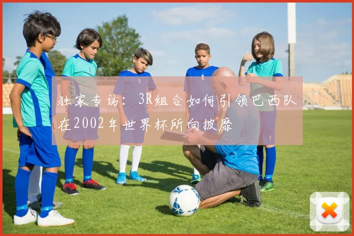 独家专访：3R组合如何引领巴西队在2002年世界杯所向披靡