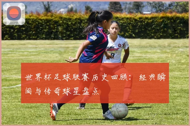 世界杯足球联赛历史回顾：经典瞬间与传奇球星盘点